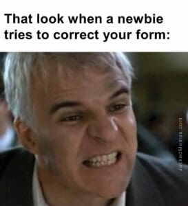 That look when a newbie tries to correct your form