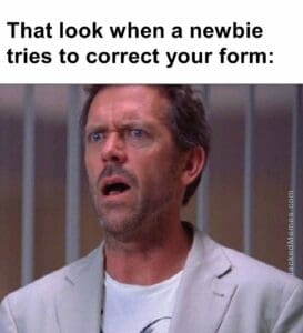 That look when a newbie tries to correct your form