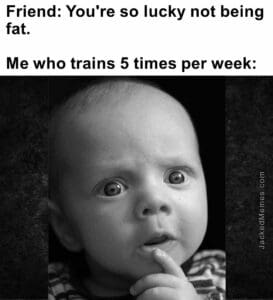 Friend you're so lucky not being fat.   me who trains 5 times per week