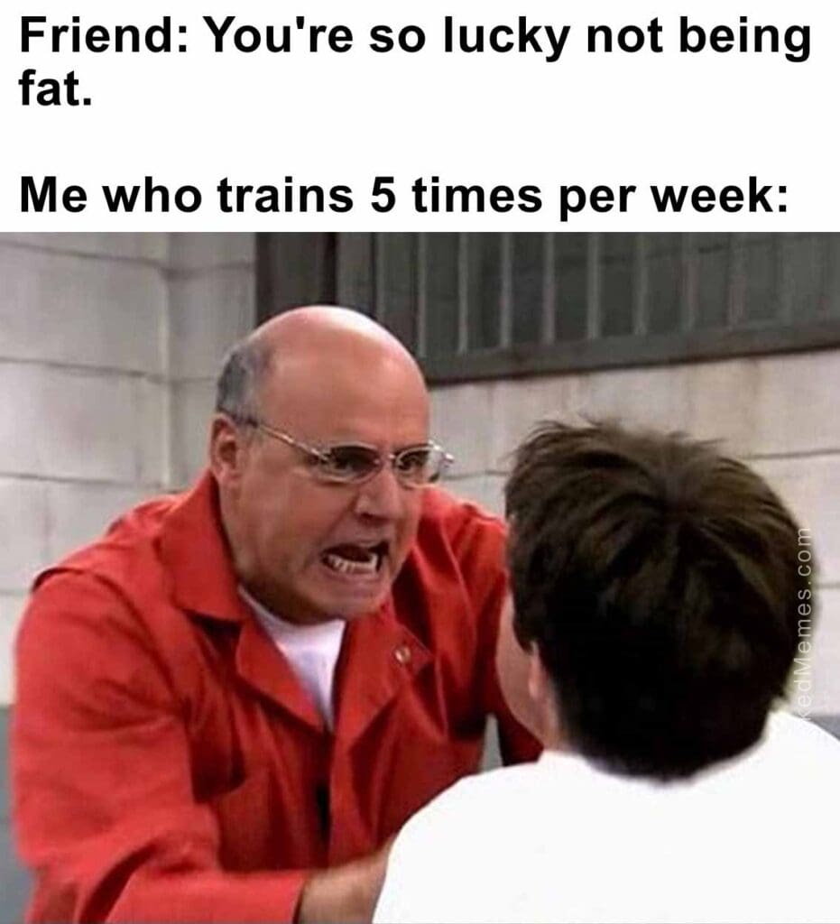 Friend you're so lucky not being fat.   me who trains 5 times per week