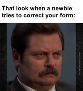 That look when a newbie tries to correct your form