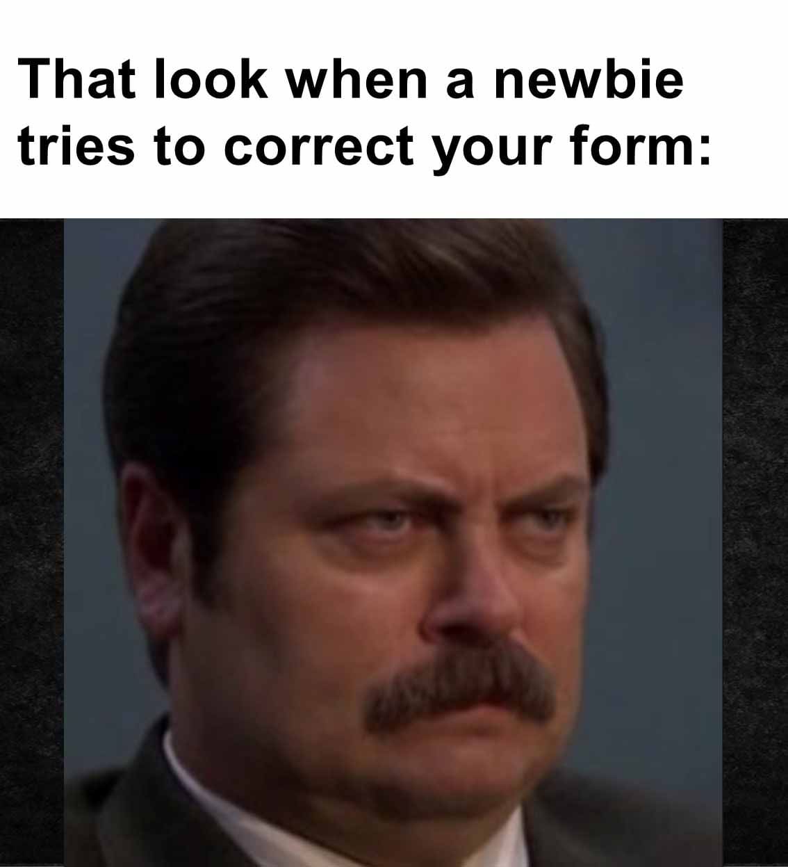 That look when a newbie tries to correct your form