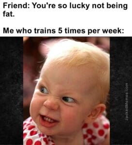 Friend you're so lucky not being fat.   me who trains 5 times per week