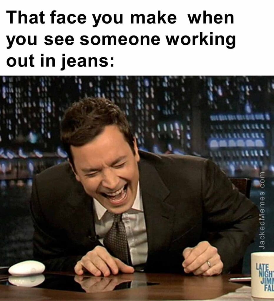 That face you make  when you see someone working out in jeans