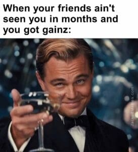 When your friends ain't seen you in months and you got gainz