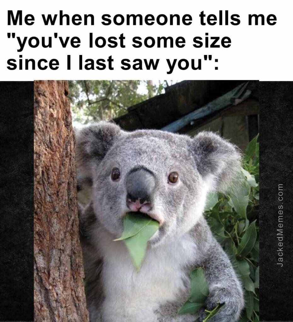 Me when someone tells me you've lost some size since i last saw you