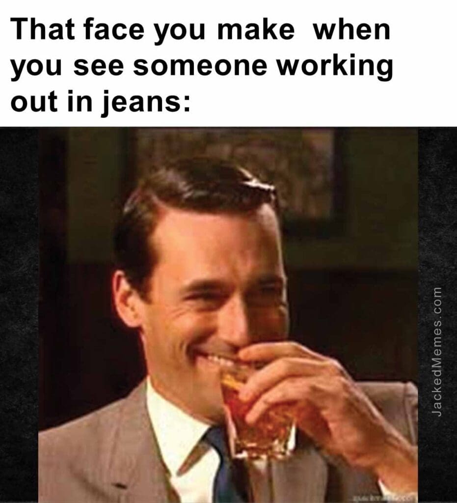 That face you make  when you see someone working out in jeans