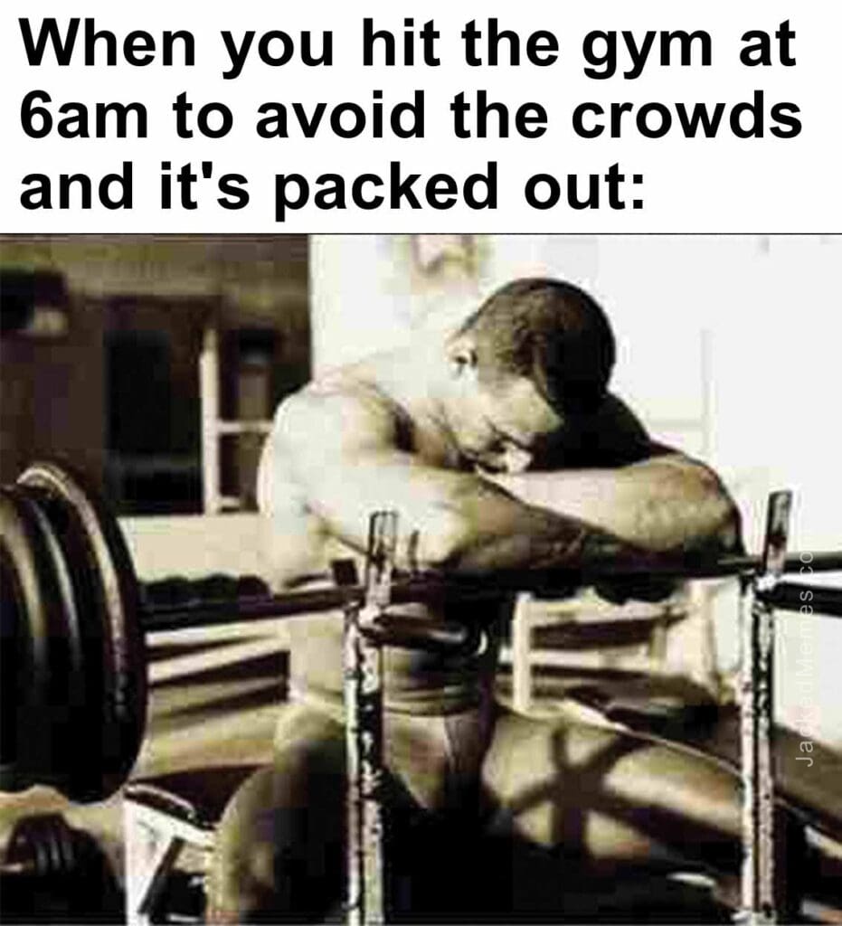 When you hit the gym at 6am to avoid the crowds and it's packed out