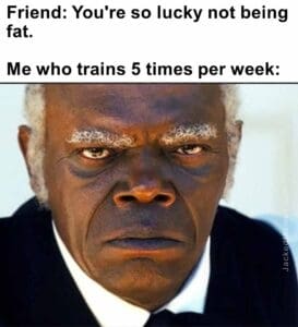 Friend you're so lucky not being fat.   me who trains 5 times per week