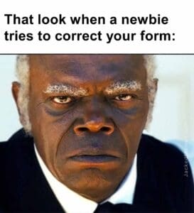 That look when a newbie tries to correct your form