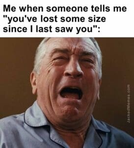 Me when someone tells me you've lost some size since i last saw you