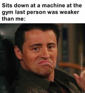 Sits down at a machine at the gym last person was weaker than me