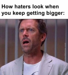 How haters look when you keep getting bigger