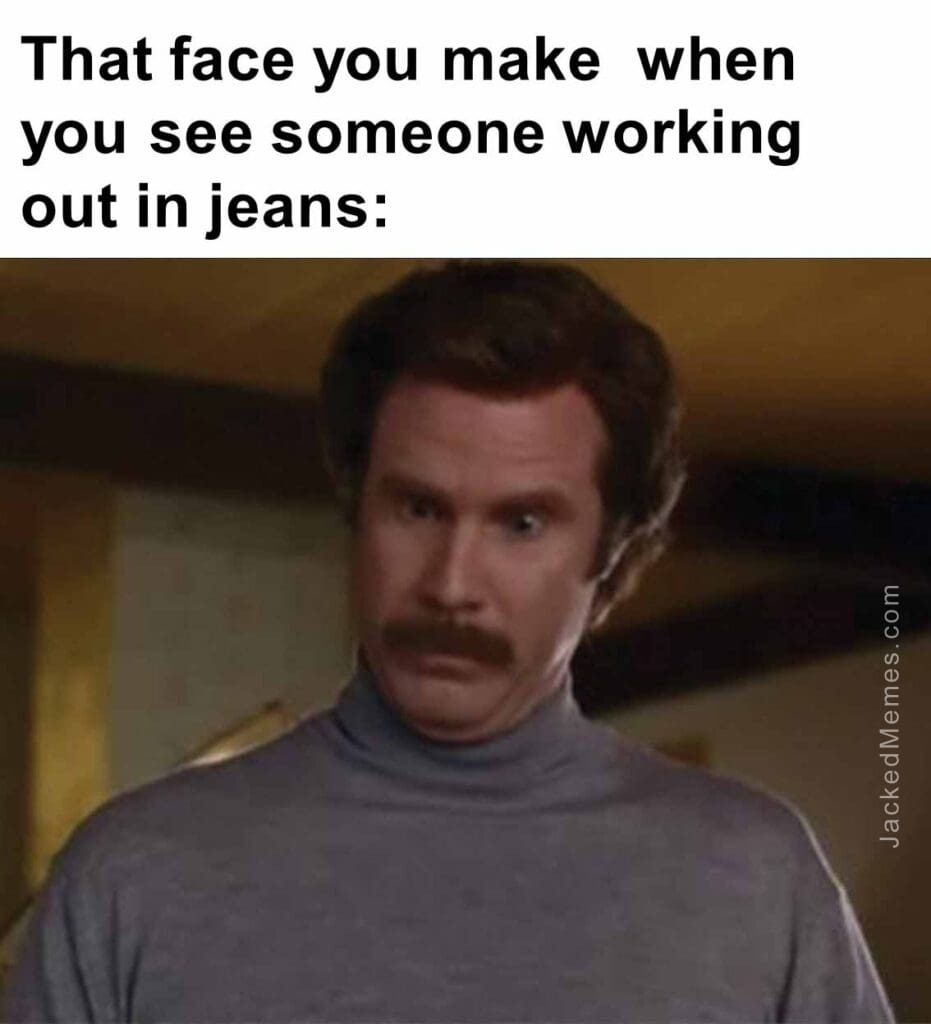 That face you make  when you see someone working out in jeans