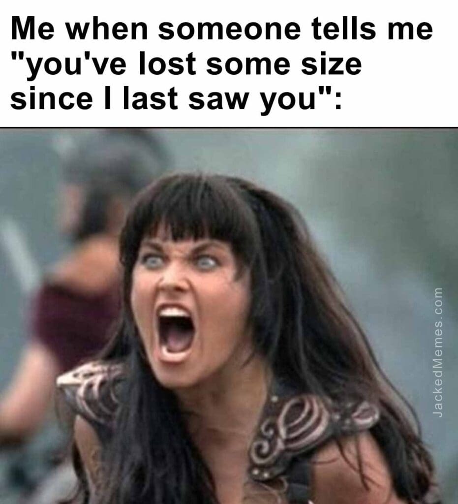 Me when someone tells me you've lost some size since i last saw you