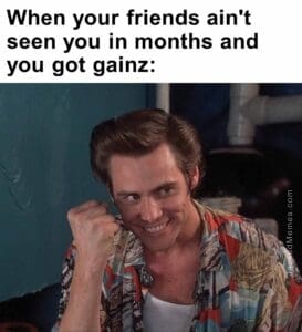 When your friends ain't seen you in months and you got gainz