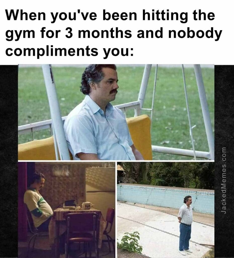 When you've been hitting the gym for 3 months and nobody compliments you