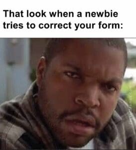 That look when a newbie tries to correct your form