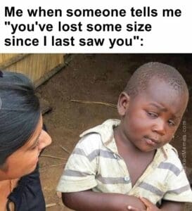 Me when someone tells me you've lost some size since i last saw you