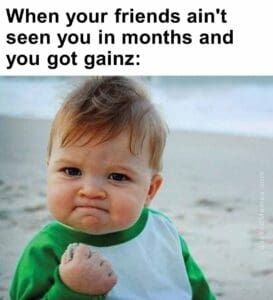 When your friends ain't seen you in months and you got gainz