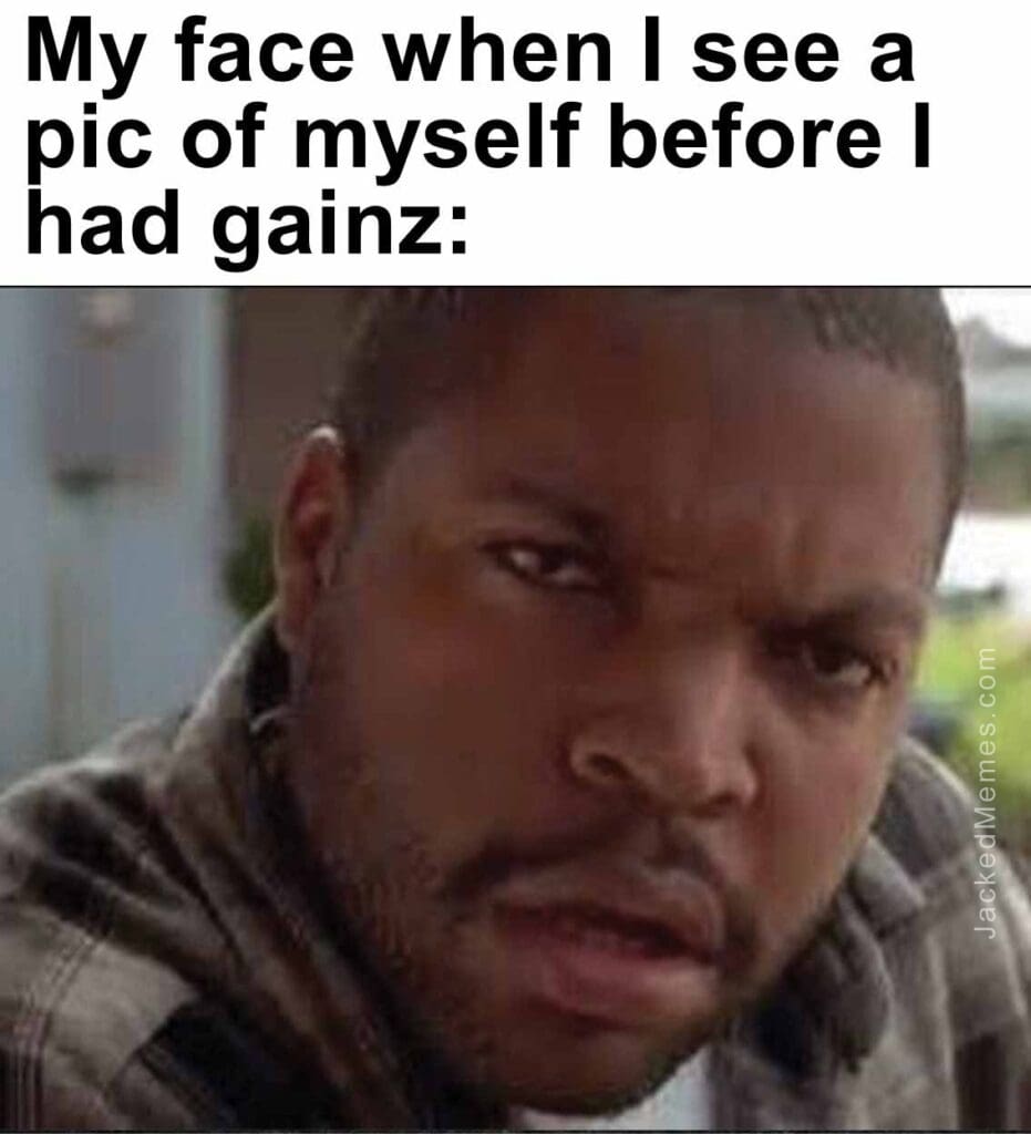 My face when i see a pic of myself before i had gainz