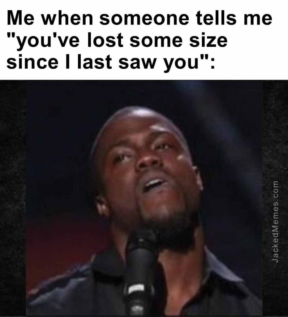 Me when someone tells me you've lost some size since i last saw you