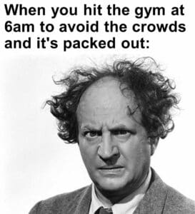 When you hit the gym at 6am to avoid the crowds and it's packed out