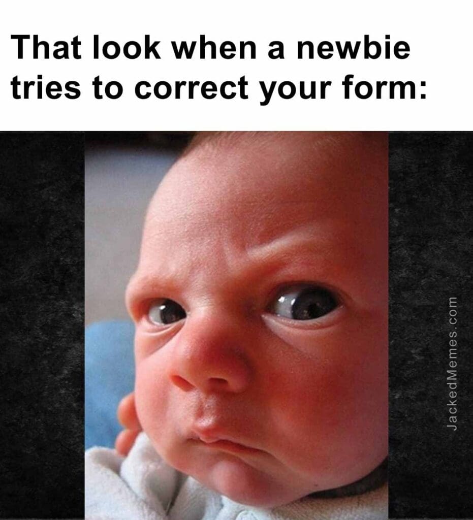 That look when a newbie tries to correct your form