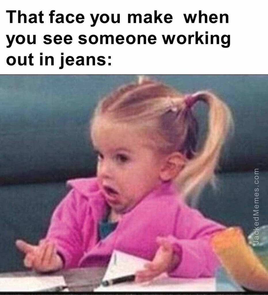 That face you make  when you see someone working out in jeans