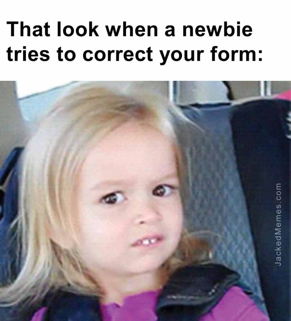 That look when a newbie tries to correct your form