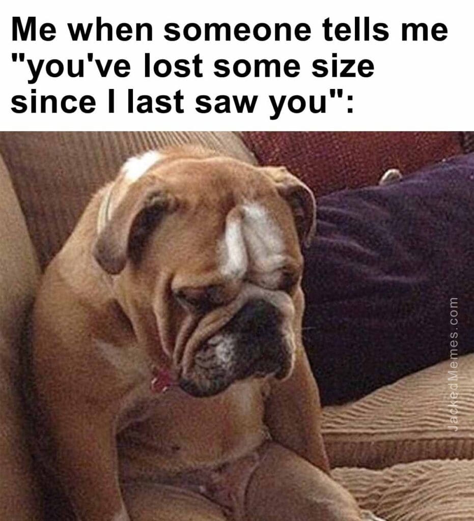 Me when someone tells me you've lost some size since i last saw you