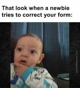 That look when a newbie tries to correct your form