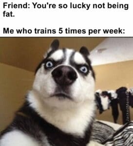 Friend you're so lucky not being fat.   me who trains 5 times per week