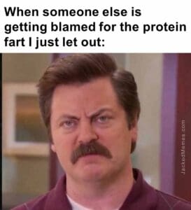 When someone else is getting blamed for the protein fart i just let out