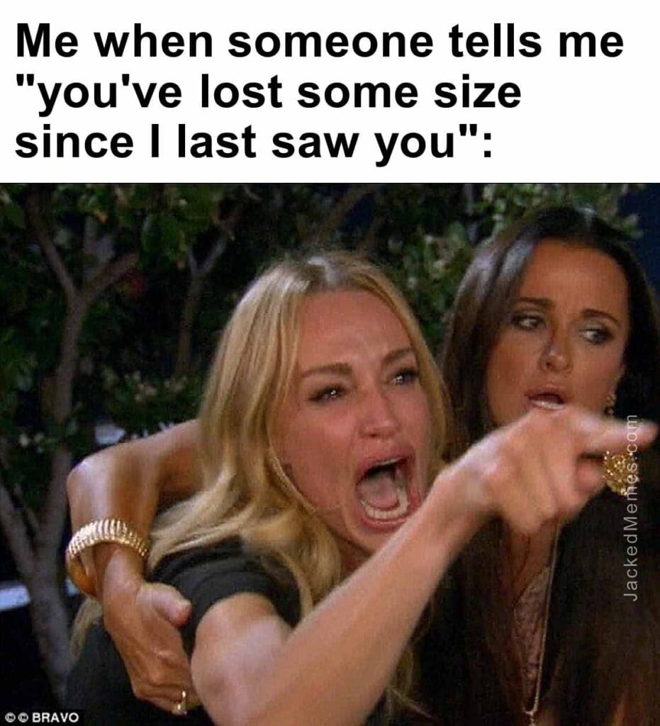 Me when someone tells me you've lost some size since i last saw you