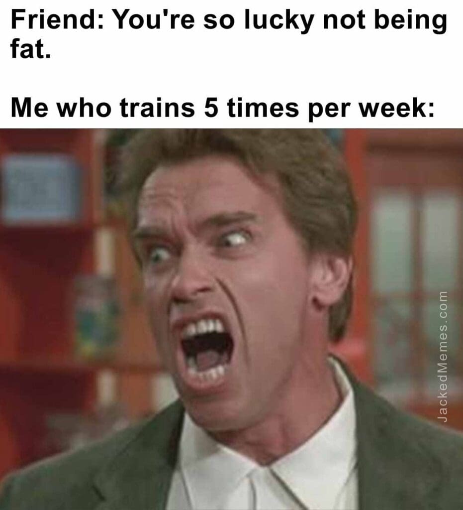 Friend you're so lucky not being fat.   me who trains 5 times per week