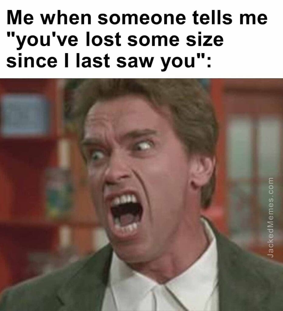 Me when someone tells me you've lost some size since i last saw you