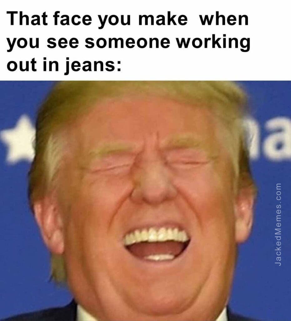 That face you make  when you see someone working out in jeans