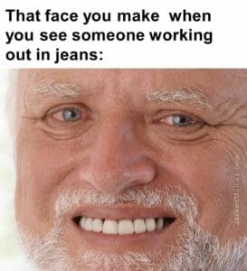 That face you make  when you see someone working out in jeans