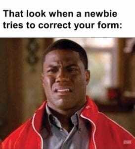 That look when a newbie tries to correct your form