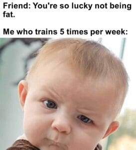 Friend you're so lucky not being fat.   me who trains 5 times per week