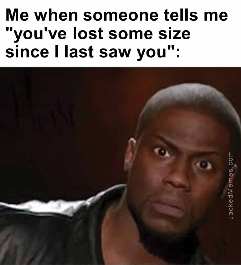 Me when someone tells me you've lost some size since i last saw you