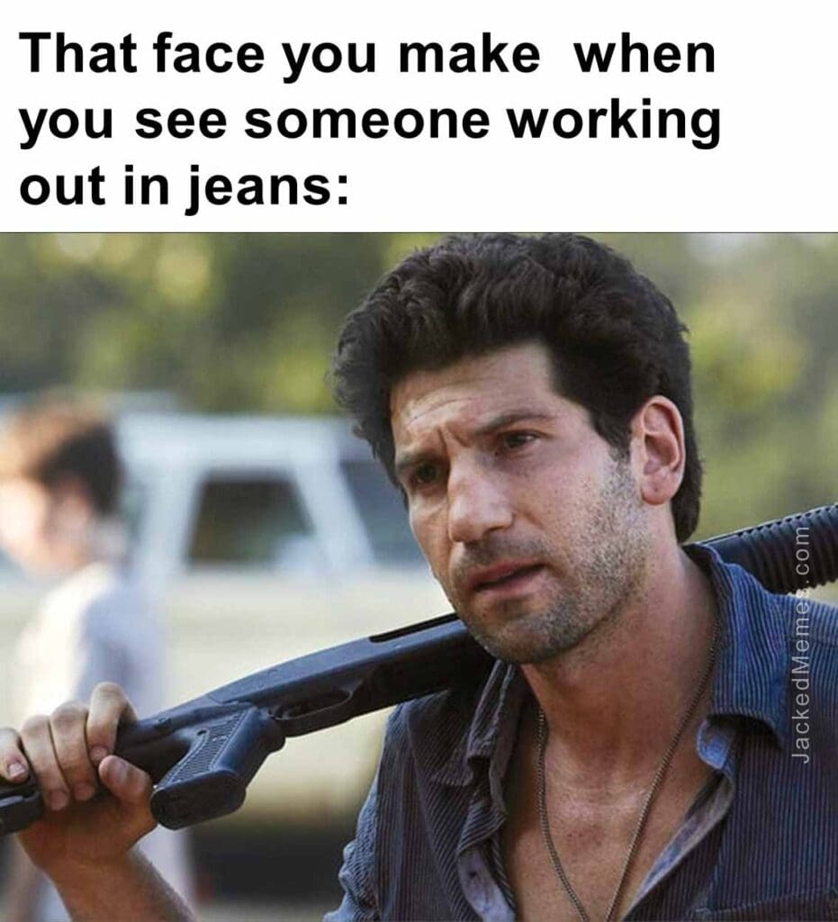 That face you make  when you see someone working out in jeans