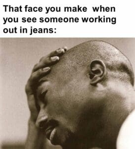 That face you make  when you see someone working out in jeans