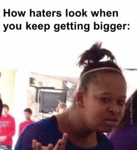 How haters look when you keep getting bigger