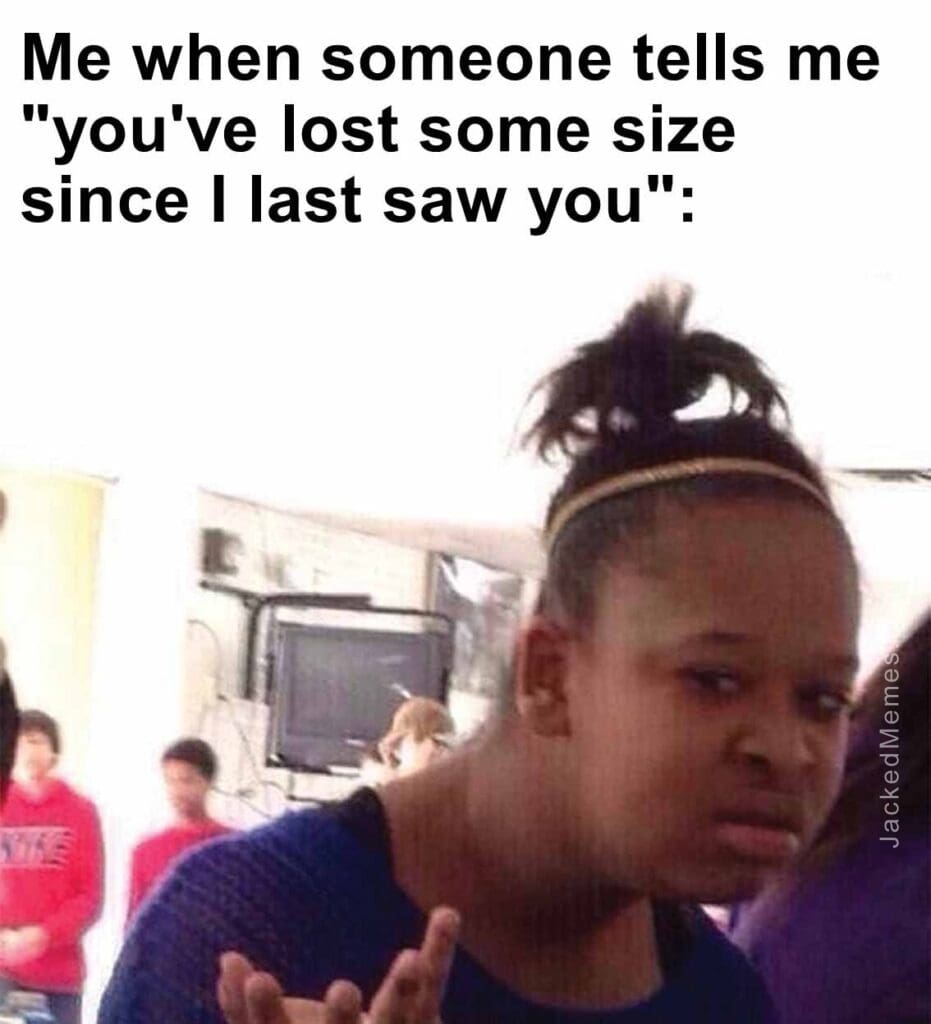 Me when someone tells me you've lost some size since i last saw you