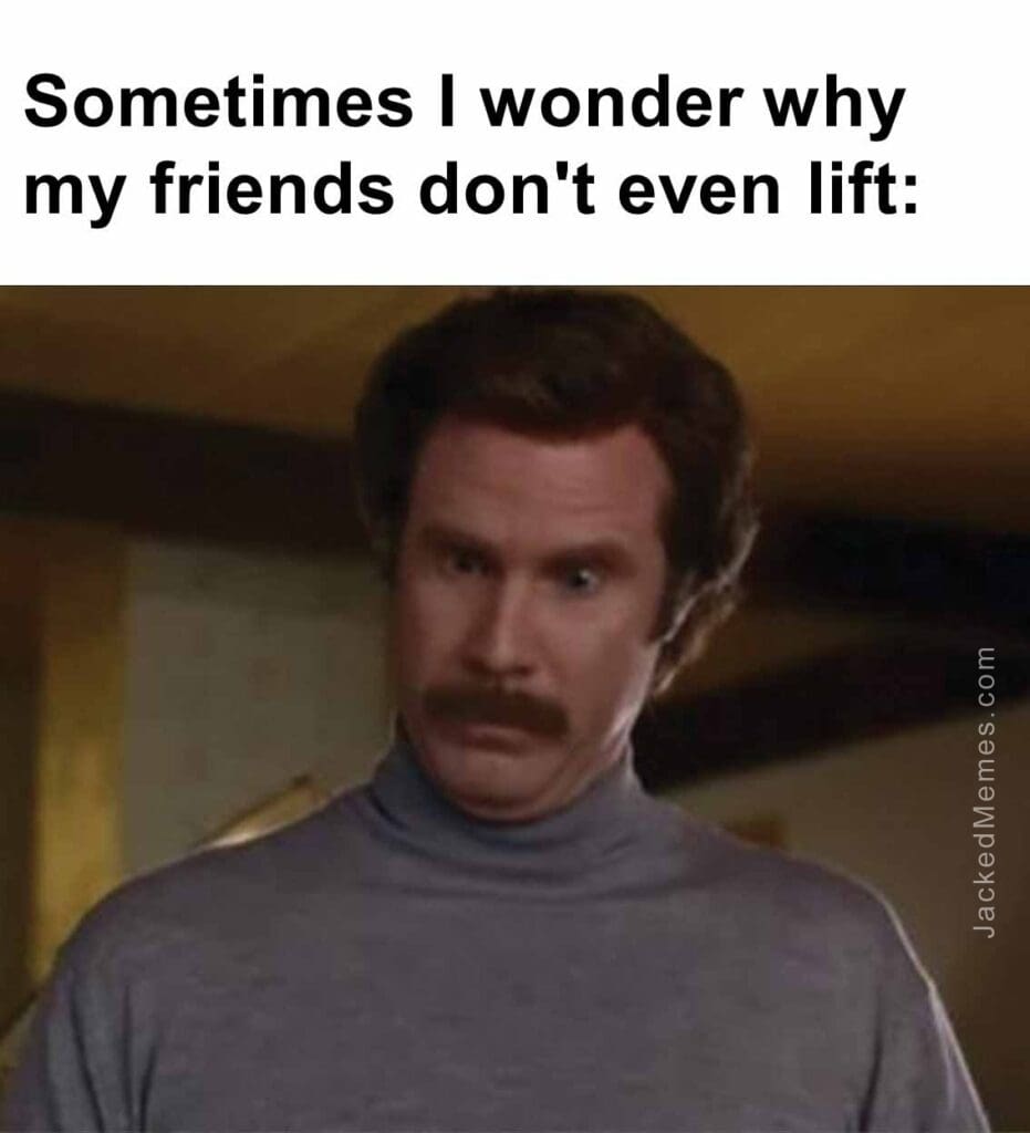 Sometimes i wonder why my friends don't even lift