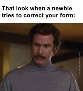 That look when a newbie tries to correct your form