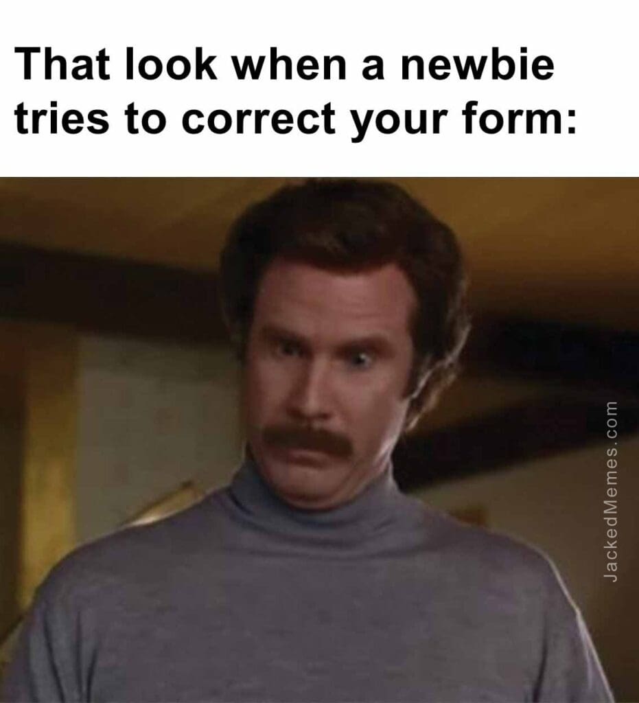 That look when a newbie tries to correct your form