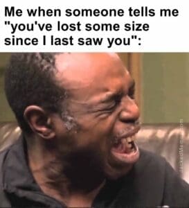 Me when someone tells me you've lost some size since i last saw you